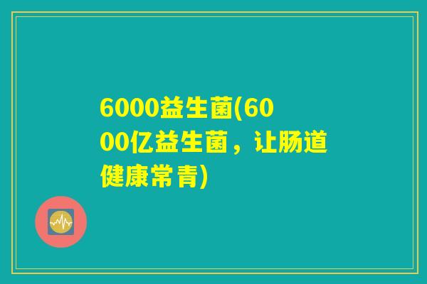 6000益生菌(6000亿益生菌,让肠道健康常青) 6000益生菌(6000亿益生菌,让肠道健康常青)