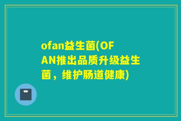 ofan益生菌(OFAN推出品质升级益生菌，维护肠道健康)