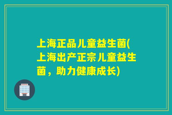 上海正品儿童益生菌(上海出产正宗儿童益生菌,助力健康成长) 上海正品儿童益生菌(上海出产正宗儿童益生菌,助力健康成长)