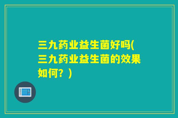 三九药业益生菌好吗(三九药业益生菌的效果如何？)