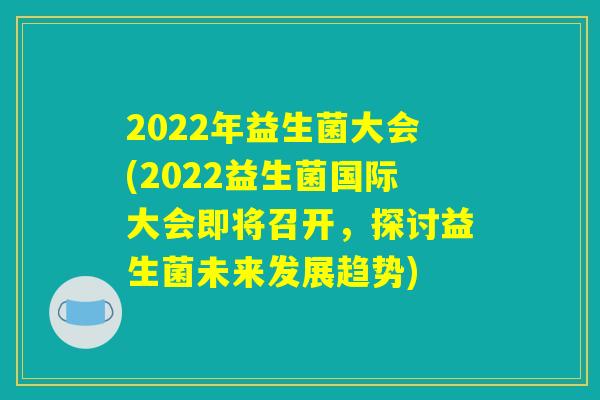 2022年益生菌大会(2022益生菌国际大会即将召开,探讨益生菌未来发展趋势) 2022年益生菌大会(2022益生菌国际大会即将召开,探讨益生菌未来发展趋势)