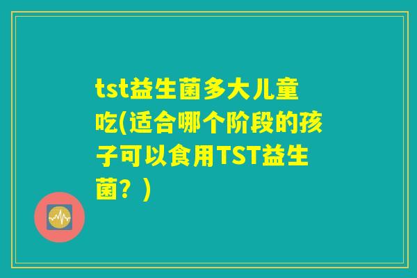 tst益生菌多大儿童吃(适合哪个阶段的孩子可以食用TST益生菌？)