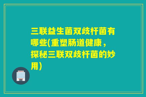 三联益生菌双歧杆菌有哪些(重塑肠道健康，探秘三联双歧杆菌的妙用)