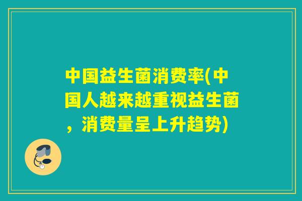 中国益生菌消费率(中国人越来越重视益生菌，消费量呈上升趋势)