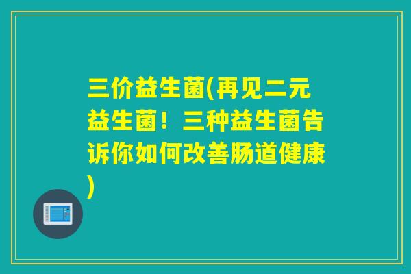 三价益生菌(再见二元益生菌！三种益生菌告诉你如何改善肠道健康)