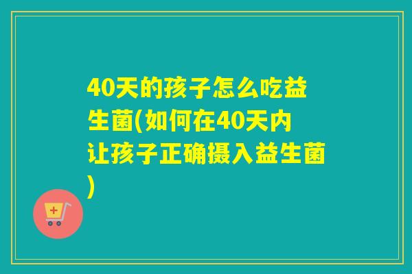 40天的孩子怎么吃益生菌(如何在40天内让孩子正确摄入益生菌)