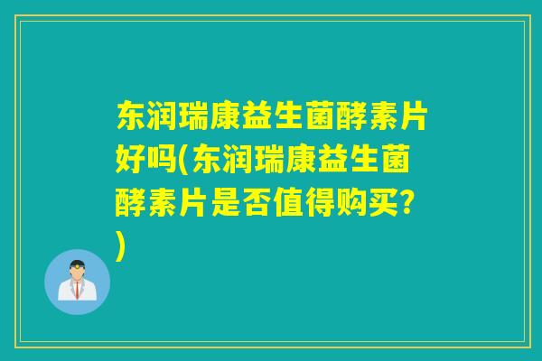 东润瑞康益生菌酵素片好吗(东润瑞康益生菌酵素片是否值得购买？)