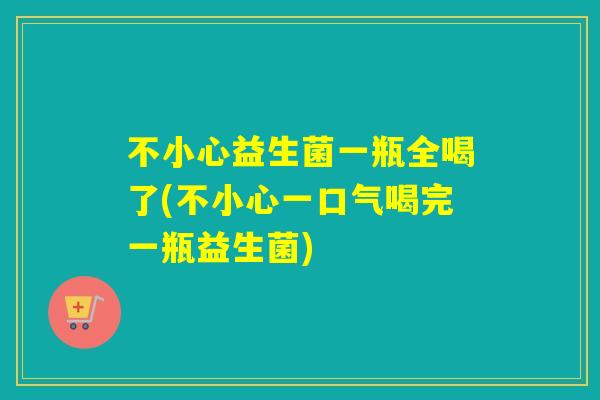 不小心益生菌一瓶全喝了(不小心一口气喝完一瓶益生菌)