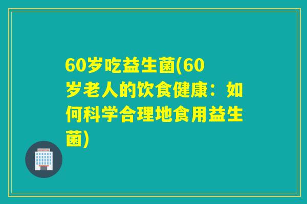 60岁吃益生菌(60岁老人的饮食健康：如何科学合理地食用益生菌)