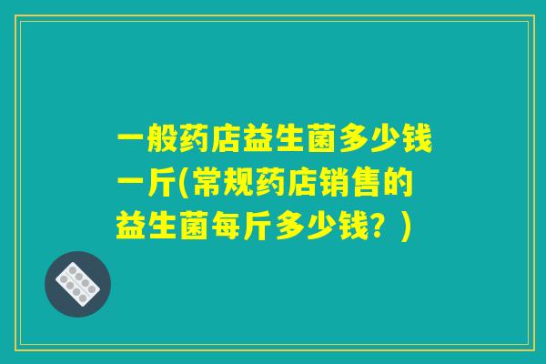 一般药店益生菌多少钱一斤(常规药店销售的益生菌每斤多少钱？)