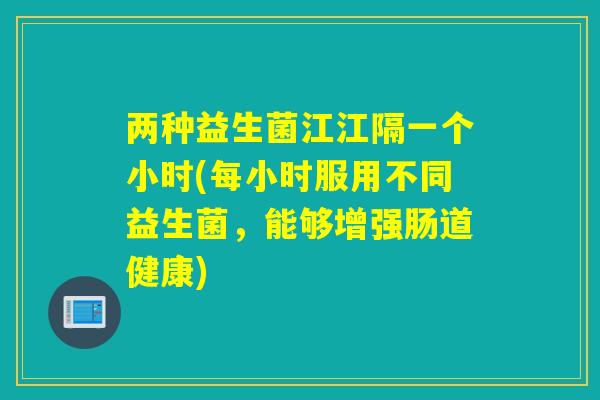 两种益生菌江江隔一个小时(每小时服用不同益生菌,能够增强肠道健康) 两种益生菌江江隔一个小时(每小时服用不同益生菌,能够增强肠道健康)