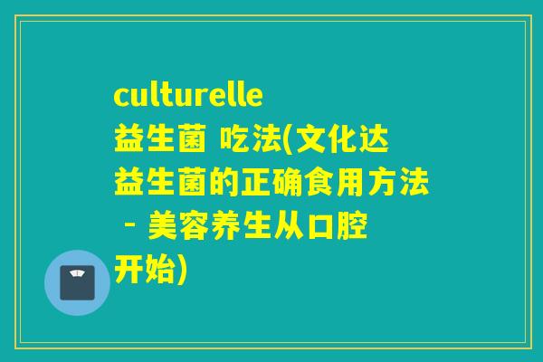 culturelle益生菌 吃法(文化达益生菌的正确食用方法 - 美容养生从口腔开始)