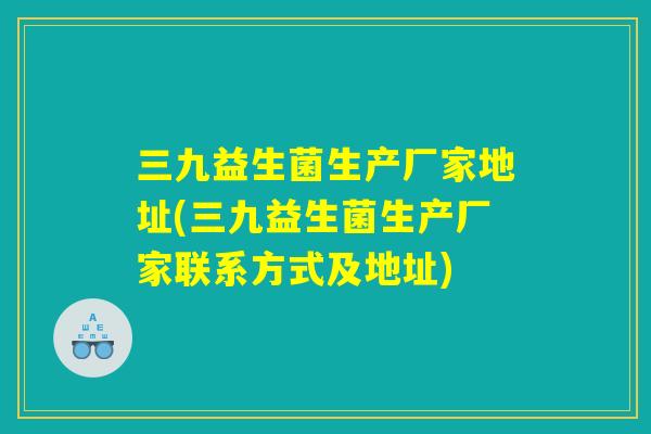 三九益生菌生产厂家地址(三九益生菌生产厂家联系方式及地址)