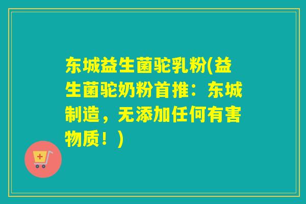 东城益生菌驼乳粉(益生菌驼奶粉首推：东城制造，无添加任何有害物质！)