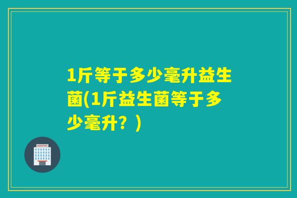 1斤等于多少毫升益生菌(1斤益生菌等于多少毫升？)