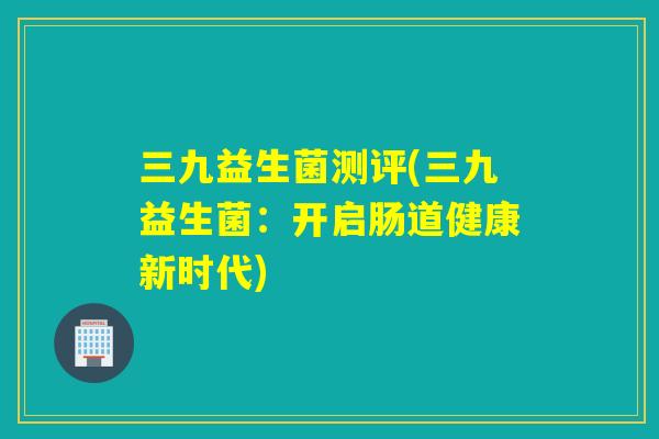 三九益生菌测评(三九益生菌：开启肠道健康新时代)