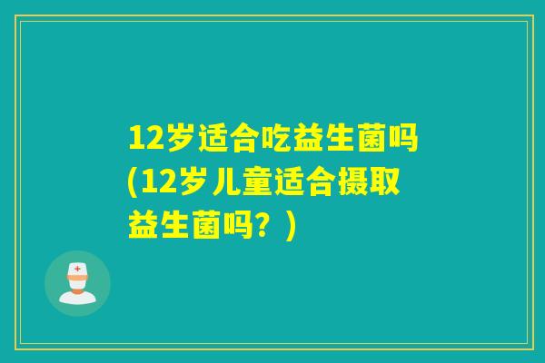 12岁适合吃益生菌吗(12岁儿童适合摄取益生菌吗？)