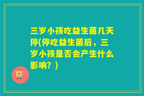 三岁小孩吃益生菌几天停(停吃益生菌后，三岁小孩是否会产生什么影响？)