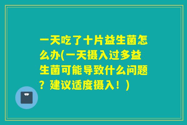 一天吃了十片益生菌怎么办(一天摄入过多益生菌可能导致什么问题？建议适度摄入！)