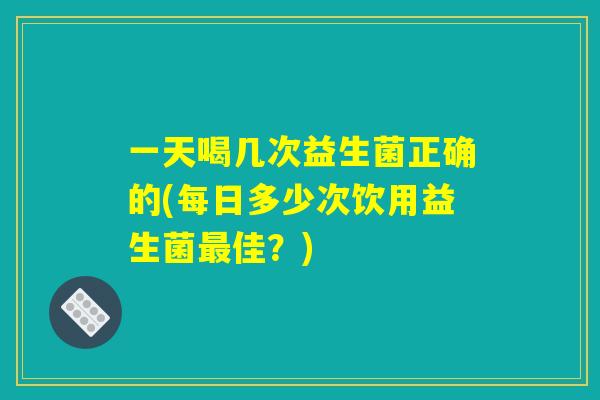 一天喝几次益生菌正确的(每日多少次饮用益生菌最佳？)