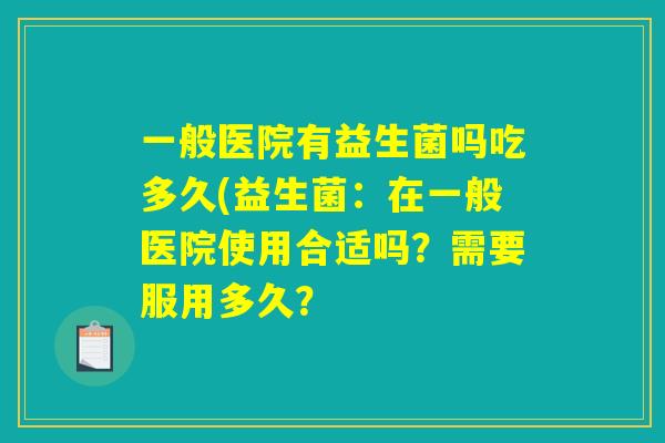 一般医院有益生菌吗吃多久(益生菌：在一般医院使用合适吗？需要服用多久？