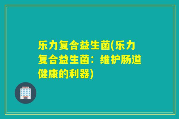 乐力复合益生菌(乐力复合益生菌：维护肠道健康的利器)
