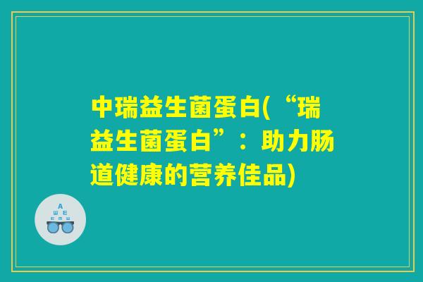 中瑞益生菌蛋白(“瑞益生菌蛋白”：助力肠道健康的营养佳品)