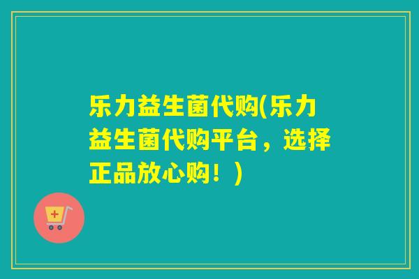 乐力益生菌代购(乐力益生菌代购平台，选择正品放心购！)