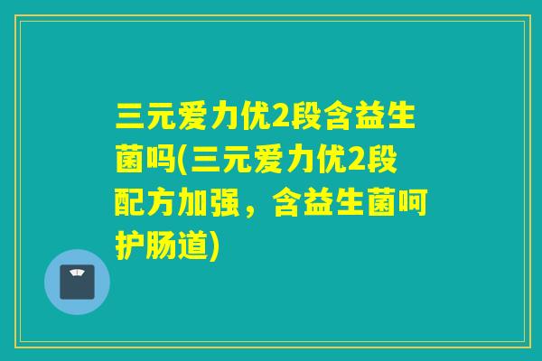 三元爱力优2段含益生菌吗(三元爱力优2段配方加强，含益生菌呵护肠道)