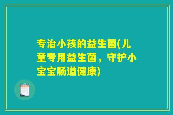 专治小孩的益生菌(儿童专用益生菌，守护小宝宝肠道健康)