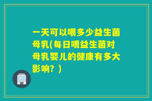 一天可以喂多少益生菌母乳(每日喂益生菌对母乳婴儿的健康有多大影响？)