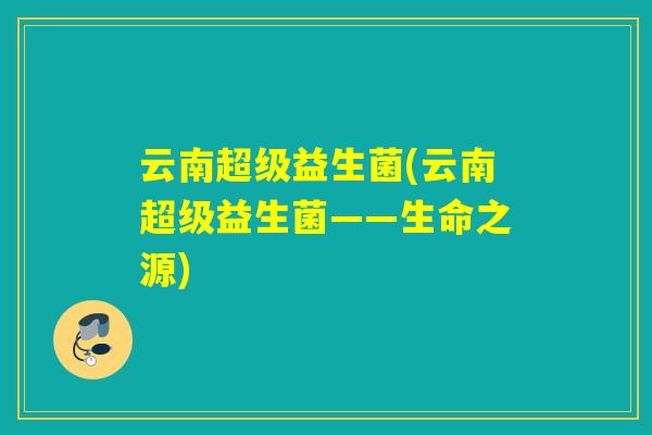 云南超级益生菌(云南超级益生菌——生命之源) 云南超级益生菌(云南超级益生菌——生命之源)