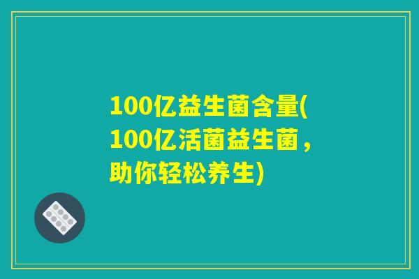 100亿益生菌含量(100亿活菌益生菌，助你轻松养生)