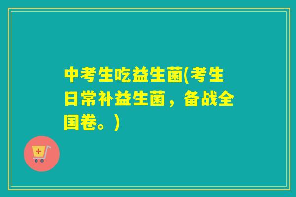 中考生吃益生菌(考生日常补益生菌，备战全国卷。)