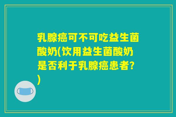 乳腺癌可不可吃益生菌酸奶(饮用益生菌酸奶是否利于乳腺癌患者？)