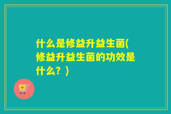 什么是修益升益生菌(修益升益生菌的功效是什么?) 什么是修益升益生菌(修益升益生菌的功效是什么?)