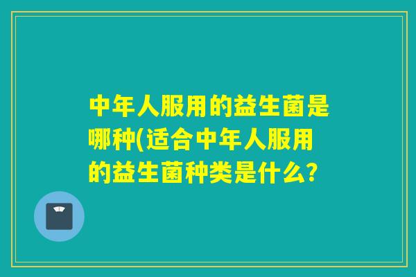 中年人服用的益生菌是哪种(适合中年人服用的益生菌种类是什么？