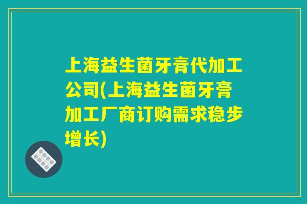 上海益生菌牙膏代加工公司(上海益生菌牙膏加工厂商订购需求稳步增长)