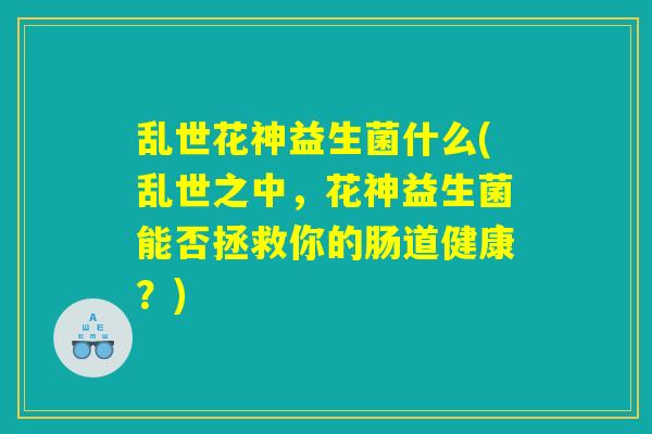 乱世花神益生菌什么(乱世之中，花神益生菌能否拯救你的肠道健康？)