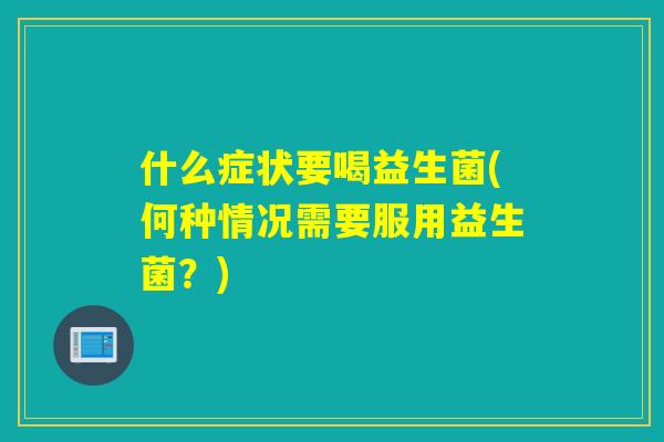 什么症状要喝益生菌(何种情况需要服用益生菌？)