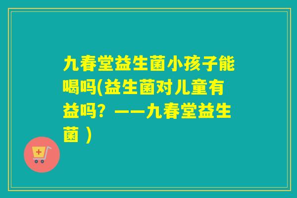 九春堂益生菌小孩子能喝吗(益生菌对儿童有益吗？——九春堂益生菌 )