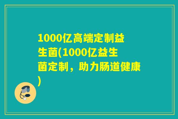 1000亿高端定制益生菌(1000亿益生菌定制,助力肠道健康) 1000亿高端定制益生菌(1000亿益生菌定制,助力肠道健康)