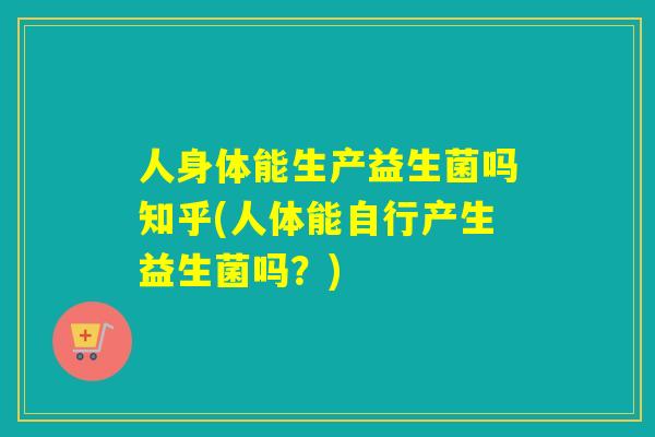 人身体能生产益生菌吗知乎(人体能自行产生益生菌吗？)