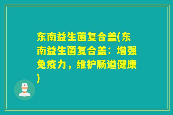 东南益生菌复合盖(东南益生菌复合盖:增强力,维护肠道健康) 东南益生菌复合盖(东南益生菌复合盖:增强力,维护肠道健康)