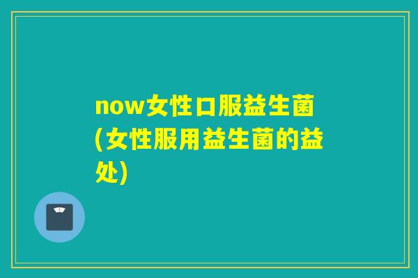 now女性口服益生菌(女性服用益生菌的益处) now女性口服益生菌(女性服用益生菌的益处)