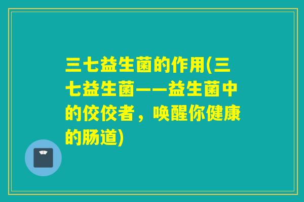 三七益生菌的作用(三七益生菌——益生菌中的佼佼者，唤醒你健康的肠道)