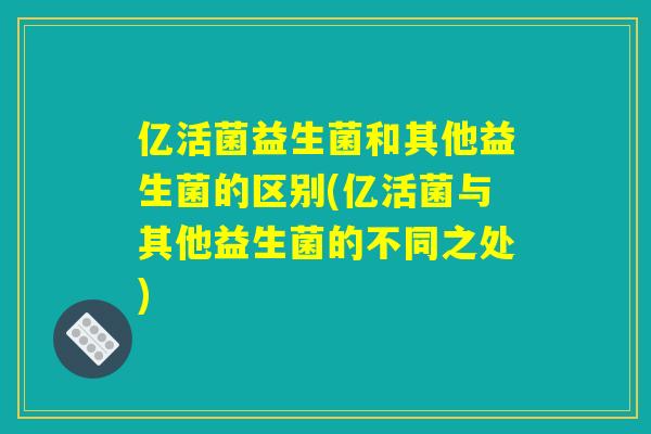亿活菌益生菌和其他益生菌的区别(亿活菌与其他益生菌的不同之处)
