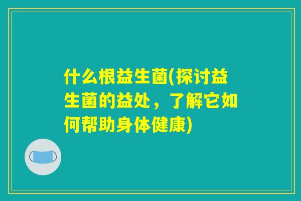 什么根益生菌(探讨益生菌的益处，了解它如何帮助身体健康)