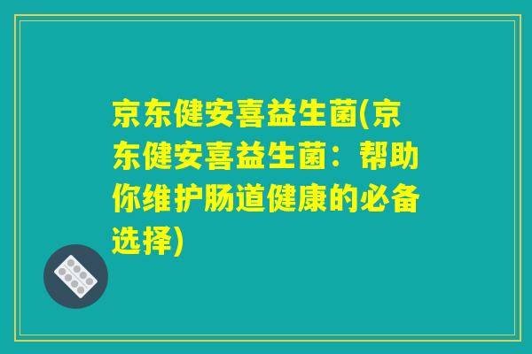 京东健安喜益生菌(京东健安喜益生菌：帮助你维护肠道健康的必备选择)