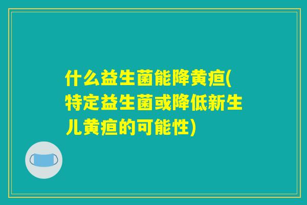 什么益生菌能降黄疸(特定益生菌或降低新生儿黄疸的可能性)